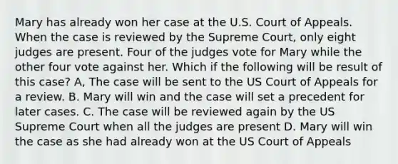 Mary has already won her case at the U.S. Court of Appeals. When the case is reviewed by the Supreme Court, only eight judges are present. Four of the judges vote for Mary while the other four vote against her. Which if the following will be result of this case? A, The case will be sent to the US Court of Appeals for a review. B. Mary will win and the case will set a precedent for later cases. C. The case will be reviewed again by the US Supreme Court when all the judges are present D. Mary will win the case as she had already won at the US Court of Appeals