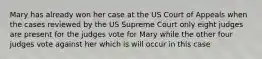 Mary has already won her case at the US Court of Appeals when the cases reviewed by the US Supreme Court only eight judges are present for the judges vote for Mary while the other four judges vote against her which is will occur in this case