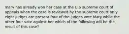 mary has already won her case at the U.S supreme court of appeals when the case is reviewed by the supreme court only eight judges are present four of the judges vote Mary while the other four vote against her which of the following will be the result of this case?