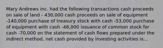 Mary Andrews inc. had the following transactions cash proceeds on sale of land - 430,000 cash proceeds on sale of equipment -140,000 purchase of treasury stock with cash -53,000 purchase of equipment with cash -48,000 issuance of common stock for cash -70,000 on the statement of cash flows prepared under the indirect method, net cash provided by investing activities is...