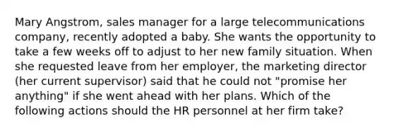 Mary Angstrom, sales manager for a large telecommunications company, recently adopted a baby. She wants the opportunity to take a few weeks off to adjust to her new family situation. When she requested leave from her employer, the marketing director (her current supervisor) said that he could not "promise her anything" if she went ahead with her plans. Which of the following actions should the HR personnel at her firm take?
