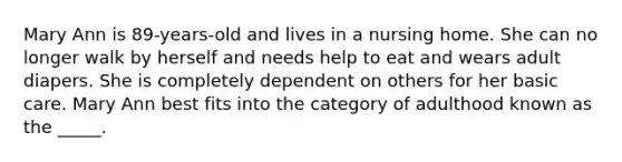 Mary Ann is 89-years-old and lives in a nursing home. She can no longer walk by herself and needs help to eat and wears adult diapers. She is completely dependent on others for her basic care. Mary Ann best fits into the category of adulthood known as the _____.