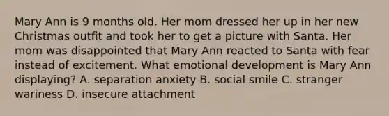 Mary Ann is 9 months old. Her mom dressed her up in her new Christmas outfit and took her to get a picture with Santa. Her mom was disappointed that Mary Ann reacted to Santa with fear instead of excitement. What emotional development is Mary Ann displaying? A. separation anxiety B. social smile C. stranger wariness D. insecure attachment