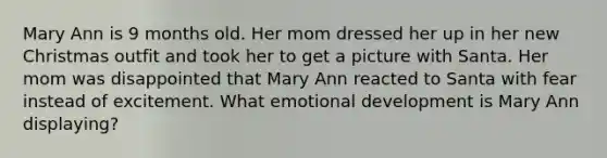 Mary Ann is 9 months old. Her mom dressed her up in her new Christmas outfit and took her to get a picture with Santa. Her mom was disappointed that Mary Ann reacted to Santa with fear instead of excitement. What emotional development is Mary Ann displaying?