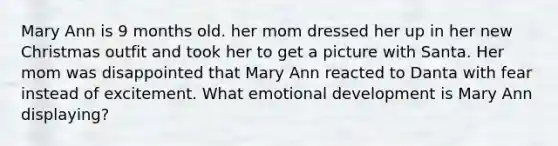 Mary Ann is 9 months old. her mom dressed her up in her new Christmas outfit and took her to get a picture with Santa. Her mom was disappointed that Mary Ann reacted to Danta with fear instead of excitement. What emotional development is Mary Ann displaying?