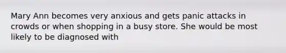 Mary Ann becomes very anxious and gets panic attacks in crowds or when shopping in a busy store. She would be most likely to be diagnosed with