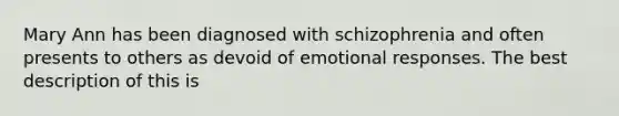 Mary Ann has been diagnosed with schizophrenia and often presents to others as devoid of emotional responses. The best description of this is