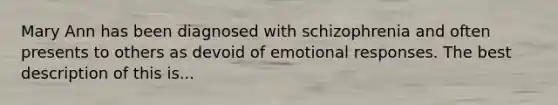 Mary Ann has been diagnosed with schizophrenia and often presents to others as devoid of emotional responses. The best description of this is...