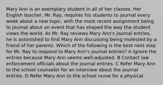 Mary Ann is an exemplary student in all of her classes. Her English teacher, Mr. Ray, requires his students to journal every week about a new topic, with the most recent assignment being to journal about an event that has shaped the way the student views the world. As Mr. Ray reviews Mary Ann's journal entries, he is astonished to find Mary Ann discussing being molested by a friend of her parents. Which of the following is the best next step for Mr. Ray to respond to Mary Ann's journal entries? A Ignore the entries because Mary Ann seems well-adjusted. B Contact law enforcement officials about the journal entries. C Refer Mary Ann to the school counselor for an interview about the journal entries. D Refer Mary Ann to the school nurse for a physical.