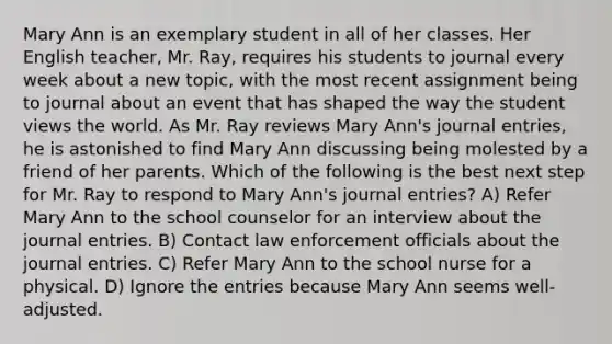 Mary Ann is an exemplary student in all of her classes. Her English teacher, Mr. Ray, requires his students to journal every week about a new topic, with the most recent assignment being to journal about an event that has shaped the way the student views the world. As Mr. Ray reviews Mary Ann's journal entries, he is astonished to find Mary Ann discussing being molested by a friend of her parents. Which of the following is the best next step for Mr. Ray to respond to Mary Ann's journal entries? A) Refer Mary Ann to the school counselor for an interview about the journal entries. B) Contact law enforcement officials about the journal entries. C) Refer Mary Ann to the school nurse for a physical. D) Ignore the entries because Mary Ann seems well-adjusted.