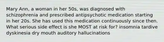 Mary Ann, a woman in her 50s, was diagnosed with schizophrenia and prescribed antipsychotic medication starting in her 20s. She has used this medication continuously since then. What serious side effect is she MOST at risk for? insomnia tardive dyskinesia dry mouth auditory hallucinations