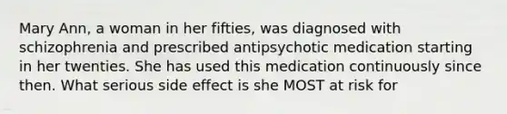 Mary Ann, a woman in her fifties, was diagnosed with schizophrenia and prescribed antipsychotic medication starting in her twenties. She has used this medication continuously since then. What serious side effect is she MOST at risk for