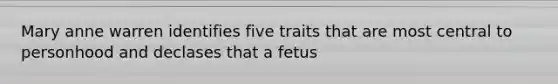 Mary anne warren identifies five traits that are most central to personhood and declases that a fetus