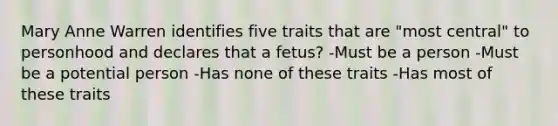 Mary Anne Warren identifies five traits that are "most central" to personhood and declares that a fetus? -Must be a person -Must be a potential person -Has none of these traits -Has most of these traits