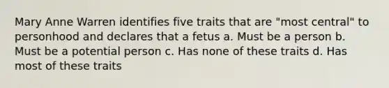 Mary Anne Warren identifies five traits that are "most central" to personhood and declares that a fetus a. Must be a person b. Must be a potential person c. Has none of these traits d. Has most of these traits