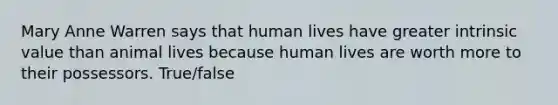 Mary Anne Warren says that human lives have greater intrinsic value than animal lives because human lives are worth more to their possessors. True/false