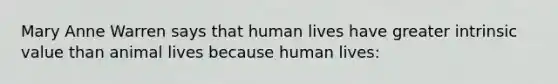 Mary Anne Warren says that human lives have greater intrinsic value than animal lives because human lives: