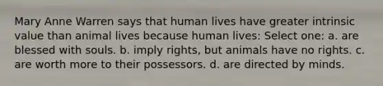 Mary Anne Warren says that human lives have greater intrinsic value than animal lives because human lives: Select one: a. are blessed with souls. b. imply rights, but animals have no rights. c. are worth more to their possessors. d. are directed by minds.