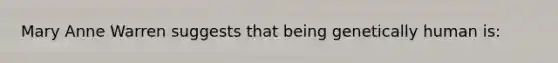 Mary Anne Warren suggests that being genetically human is: