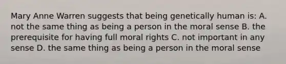 Mary Anne Warren suggests that being genetically human is: A. not the same thing as being a person in the moral sense B. the prerequisite for having full moral rights C. not important in any sense D. the same thing as being a person in the moral sense