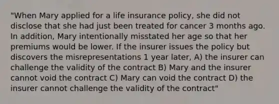 "When Mary applied for a life insurance policy, she did not disclose that she had just been treated for cancer 3 months ago. In addition, Mary intentionally misstated her age so that her premiums would be lower. If the insurer issues the policy but discovers the misrepresentations 1 year later, A) the insurer can challenge the validity of the contract B) Mary and the insurer cannot void the contract C) Mary can void the contract D) the insurer cannot challenge the validity of the contract"