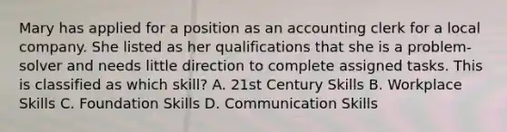 Mary has applied for a position as an accounting clerk for a local company. She listed as her qualifications that she is a problem-solver and needs little direction to complete assigned tasks. This is classified as which skill? A. 21st Century Skills B. Workplace Skills C. Foundation Skills D. Communication Skills