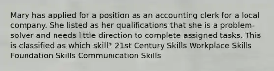 Mary has applied for a position as an accounting clerk for a local company. She listed as her qualifications that she is a problem-solver and needs little direction to complete assigned tasks. This is classified as which skill? 21st Century Skills Workplace Skills Foundation Skills Communication Skills