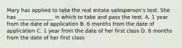 Mary has applied to take the real estate salesperson's test. She has ______________ in which to take and pass the test. A. 1 year from the date of application B. 6 months from the date of application C. 1 year from the date of her first class D. 6 months from the date of her first class