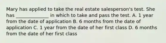 Mary has applied to take the real estate salesperson's test. She has ______________ in which to take and pass the test. A. 1 year from the date of application B. 6 months from the date of application C. 1 year from the date of her first class D. 6 months from the date of her first class