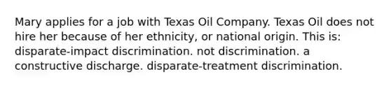 Mary applies for a job with Texas Oil Company. Texas Oil does not hire her because of her ethnicity, or national origin. This is: disparate-impact discrimination. not discrimination. a constructive discharge. disparate-treatment discrimination.