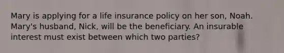 Mary is applying for a life insurance policy on her son, Noah. Mary's husband, Nick, will be the beneficiary. An insurable interest must exist between which two parties?