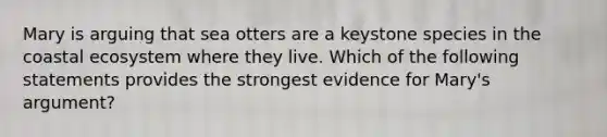 Mary is arguing that sea otters are a keystone species in the coastal ecosystem where they live. Which of the following statements provides the strongest evidence for Mary's argument?