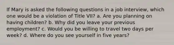 If Mary is asked the following questions in a job interview, which one would be a violation of Title VII? a. Are you planning on having children? b. Why did you leave your previous employment? c. Would you be willing to travel two days per week? d. Where do you see yourself in five years?