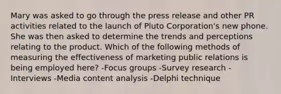 Mary was asked to go through the press release and other PR activities related to the launch of Pluto Corporation's new phone. She was then asked to determine the trends and perceptions relating to the product. Which of the following methods of measuring the effectiveness of marketing public relations is being employed here? -Focus groups -Survey research -Interviews -Media content analysis -Delphi technique