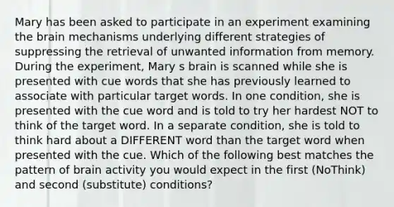 Mary has been asked to participate in an experiment examining the brain mechanisms underlying different strategies of suppressing the retrieval of unwanted information from memory. During the experiment, Mary s brain is scanned while she is presented with cue words that she has previously learned to associate with particular target words. In one condition, she is presented with the cue word and is told to try her hardest NOT to think of the target word. In a separate condition, she is told to think hard about a DIFFERENT word than the target word when presented with the cue. Which of the following best matches the pattern of brain activity you would expect in the first (NoThink) and second (substitute) conditions?