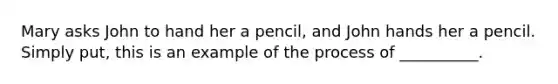 Mary asks John to hand her a pencil, and John hands her a pencil. Simply put, this is an example of the process of __________.