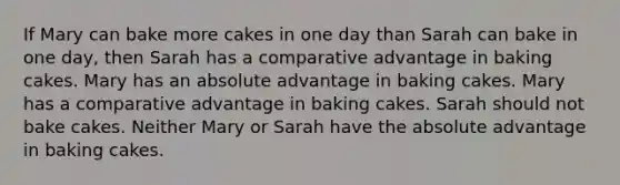 If Mary can bake more cakes in one day than Sarah can bake in one day, then Sarah has a comparative advantage in baking cakes. Mary has an absolute advantage in baking cakes. Mary has a comparative advantage in baking cakes. Sarah should not bake cakes. Neither Mary or Sarah have the absolute advantage in baking cakes.