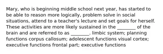 Mary, who is beginning middle school next year, has started to be able to reason more logically, problem solve in social situations, attend to a teacher's lecture and set goals for herself. These activities are more likely sustained in the ________ of the brain and are referred to as ________. limbic system; planning functions corpus callosum; adolescent functions visual cortex; executive functions frontal part; executive functions