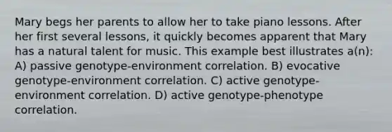 Mary begs her parents to allow her to take piano lessons. After her first several lessons, it quickly becomes apparent that Mary has a natural talent for music. This example best illustrates a(n): A) passive genotype-environment correlation. B) evocative genotype-environment correlation. C) active genotype-environment correlation. D) active genotype-phenotype correlation.