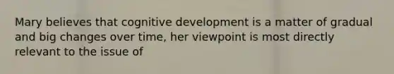 Mary believes that cognitive development is a matter of gradual and big changes over time, her viewpoint is most directly relevant to the issue of