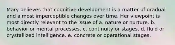 Mary believes that cognitive development is a matter of gradual and almost imperceptible changes over time. Her viewpoint is most directly relevant to the issue of a. nature or nurture. b. behavior or mental processes. c. continuity or stages. d. fluid or crystallized intelligence. e. concrete or operational stages.