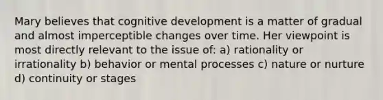 Mary believes that cognitive development is a matter of gradual and almost imperceptible changes over time. Her viewpoint is most directly relevant to the issue of: a) rationality or irrationality b) behavior or mental processes c) nature or nurture d) continuity or stages