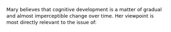 Mary believes that cognitive development is a matter of gradual and almost imperceptible change over time. Her viewpoint is most directly relevant to the issue of: