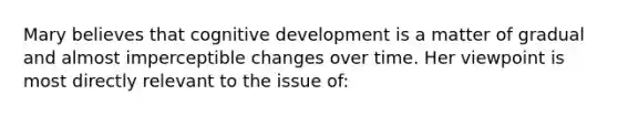 Mary believes that cognitive development is a matter of gradual and almost imperceptible changes over time. Her viewpoint is most directly relevant to the issue of: