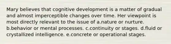 Mary believes that cognitive development is a matter of gradual and almost imperceptible changes over time. Her viewpoint is most directly relevant to the issue of a.nature or nurture. b.behavior or mental processes. c.continuity or stages. d.fluid or crystallized intelligence. e.concrete or operational stages.