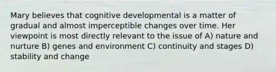 Mary believes that cognitive developmental is a matter of gradual and almost imperceptible changes over time. Her viewpoint is most directly relevant to the issue of A) nature and nurture B) genes and environment C) continuity and stages D) stability and change