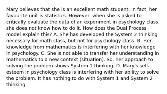 Mary believes that she is an excellent math student. In fact, her favourite unit is statistics. However, when she is asked to critically evaluate the data of an experiment in psychology class, she does not know how to do it. How does the Dual Process model explain this? A. She has developed the System 2 thinking necessary for math class, but not for psychology class. B. Her knowledge from mathematics is interfering with her knowledge in psychology. C. She is not able to transfer her understanding in mathematics to a new context (situation). So, her approach to solving the problem shows System 1 thinking. D. Mary's self-esteem in psychology class is interfering with her ability to solve the problem. It has nothing to do with System 1 and System 2 thinking.