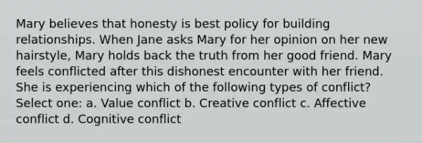 Mary believes that honesty is best policy for building relationships. When Jane asks Mary for her opinion on her new hairstyle, Mary holds back the truth from her good friend. Mary feels conflicted after this dishonest encounter with her friend. She is experiencing which of the following types of conflict? Select one: a. Value conflict b. Creative conflict c. Affective conflict d. Cognitive conflict