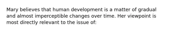 Mary believes that human development is a matter of gradual and almost imperceptible changes over time. Her viewpoint is most directly relevant to the issue of: