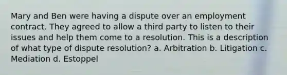 Mary and Ben were having a dispute over an employment contract. They agreed to allow a third party to listen to their issues and help them come to a resolution. This is a description of what type of dispute resolution? a. Arbitration b. Litigation c. Mediation d. Estoppel